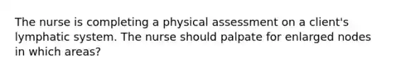 The nurse is completing a physical assessment on a client's lymphatic system. The nurse should palpate for enlarged nodes in which areas?