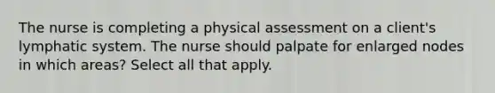 The nurse is completing a physical assessment on a client's lymphatic system. The nurse should palpate for enlarged nodes in which areas? Select all that apply.