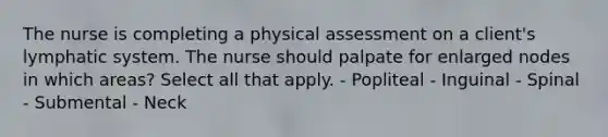 The nurse is completing a physical assessment on a client's lymphatic system. The nurse should palpate for enlarged nodes in which areas? Select all that apply. - Popliteal - Inguinal - Spinal - Submental - Neck