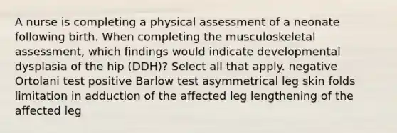 A nurse is completing a physical assessment of a neonate following birth. When completing the musculoskeletal assessment, which findings would indicate developmental dysplasia of the hip (DDH)? Select all that apply. negative Ortolani test positive Barlow test asymmetrical leg skin folds limitation in adduction of the affected leg lengthening of the affected leg