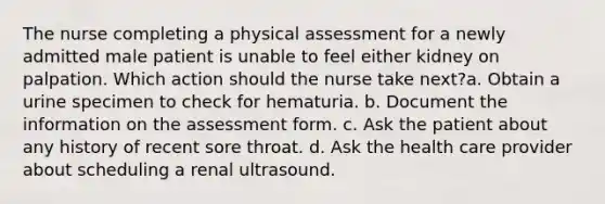 The nurse completing a physical assessment for a newly admitted male patient is unable to feel either kidney on palpation. Which action should the nurse take next?a. Obtain a urine specimen to check for hematuria. b. Document the information on the assessment form. c. Ask the patient about any history of recent sore throat. d. Ask the health care provider about scheduling a renal ultrasound.