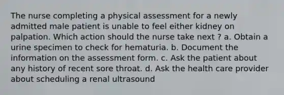 The nurse completing a physical assessment for a newly admitted male patient is unable to feel either kidney on palpation. Which action should the nurse take next ? a. Obtain a urine specimen to check for hematuria. b. Document the information on the assessment form. c. Ask the patient about any history of recent sore throat. d. Ask the health care provider about scheduling a renal ultrasound