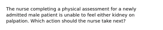 The nurse completing a physical assessment for a newly admitted male patient is unable to feel either kidney on palpation. Which action should the nurse take next?