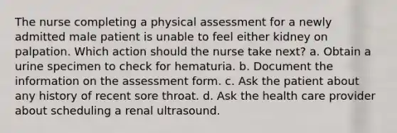 The nurse completing a physical assessment for a newly admitted male patient is unable to feel either kidney on palpation. Which action should the nurse take next? a. Obtain a urine specimen to check for hematuria. b. Document the information on the assessment form. c. Ask the patient about any history of recent sore throat. d. Ask the health care provider about scheduling a renal ultrasound.