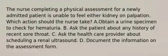 The nurse completing a physical assessment for a newly admitted patient is unable to feel either kidney on palpation. Which action should the nurse take? A.Obtain a urine specimen to check for hematuria. B. Ask the patient about any history of recent sore throat. C. Ask the health care provider about scheduling a renal ultrasound. D. Document the information on the assessment form.