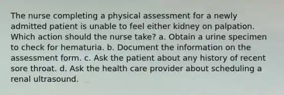 The nurse completing a physical assessment for a newly admitted patient is unable to feel either kidney on palpation. Which action should the nurse take? a. Obtain a urine specimen to check for hematuria. b. Document the information on the assessment form. c. Ask the patient about any history of recent sore throat. d. Ask the health care provider about scheduling a renal ultrasound.