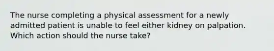 The nurse completing a physical assessment for a newly admitted patient is unable to feel either kidney on palpation. Which action should the nurse take?