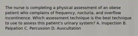 The nurse is completing a physical assessment of an obese patient who complains of frequency, nocturia, and overflow incontinence. Which assessment technique is the best technique to use to assess this patient's urinary system? A. Inspection B. Palpation C. Percussion D. Auscultation