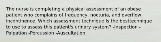 The nurse is completing a physical assessment of an obese patient who complains of frequency, nocturia, and overflow incontinence. Which assessment technique is the besttechnique to use to assess this patient's urinary system? -Inspection -Palpation -Percussion -Auscultation