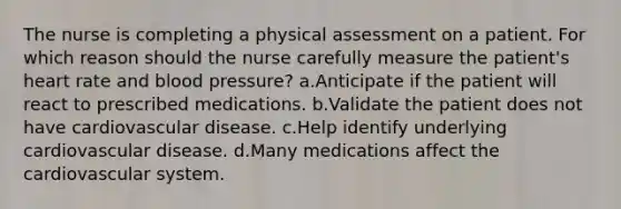 The nurse is completing a physical assessment on a patient. For which reason should the nurse carefully measure the patient's heart rate and blood pressure? a.Anticipate if the patient will react to prescribed medications. b.Validate the patient does not have cardiovascular disease. c.Help identify underlying cardiovascular disease. d.Many medications affect the cardiovascular system.