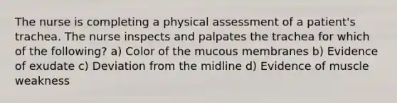 The nurse is completing a physical assessment of a patient's trachea. The nurse inspects and palpates the trachea for which of the following? a) Color of the mucous membranes b) Evidence of exudate c) Deviation from the midline d) Evidence of muscle weakness