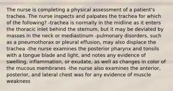 The nurse is completing a physical assessment of a patient's trachea. The nurse inspects and palpates the trachea for which of the following? -trachea is normally in the midline as it enters the thoracic inlet behind the sternum, but it may be deviated by masses in the neck or mediastinum -pulmonary disorders, such as a pneumothorax or pleural effusion, may also displace the trachea -the nurse examines the posterior pharynx and tonsils with a tongue blade and light, and notes any evidence of swelling, inflammation, or exudate, as well as changes in color of the mucous membranes -the nurse also examines the anterior, posterior, and lateral chest was for any evidence of muscle weakness