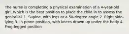 The nurse is completing a physical examination of a 4-year-old girl. Which is the best position to place the child in to assess the genitalia? 1. Supine, with legs at a 50-degree angle 2. Right side-lying 3. In prone position, with knees drawn up under the body 4. Frog-legged position