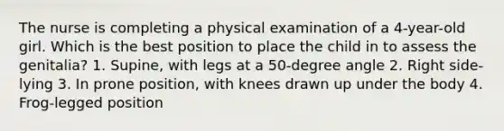 The nurse is completing a physical examination of a 4-year-old girl. Which is the best position to place the child in to assess the genitalia? 1. Supine, with legs at a 50-degree angle 2. Right side-lying 3. In prone position, with knees drawn up under the body 4. Frog-legged position