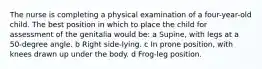 The nurse is completing a physical examination of a four-year-old child. The best position in which to place the child for assessment of the genitalia would be: a Supine, with legs at a 50-degree angle. b Right side-lying. c In prone position, with knees drawn up under the body. d Frog-leg position.