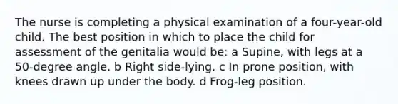 The nurse is completing a physical examination of a four-year-old child. The best position in which to place the child for assessment of the genitalia would be: a Supine, with legs at a 50-degree angle. b Right side-lying. c In prone position, with knees drawn up under the body. d Frog-leg position.