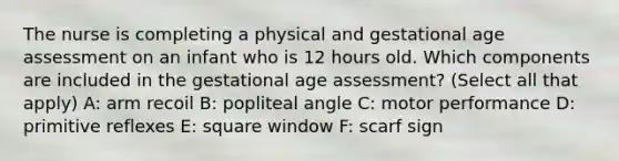 The nurse is completing a physical and gestational age assessment on an infant who is 12 hours old. Which components are included in the gestational age assessment? (Select all that apply) A: arm recoil B: popliteal angle C: motor performance D: primitive reflexes E: square window F: scarf sign