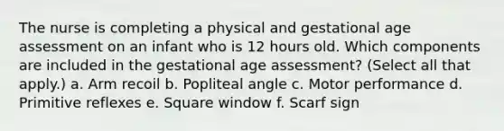 The nurse is completing a physical and gestational age assessment on an infant who is 12 hours old. Which components are included in the gestational age assessment? (Select all that apply.) a. Arm recoil b. Popliteal angle c. Motor performance d. Primitive reflexes e. Square window f. Scarf sign