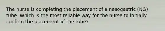 The nurse is completing the placement of a nasogastric (NG) tube. Which is the most reliable way for the nurse to initially confirm the placement of the tube?