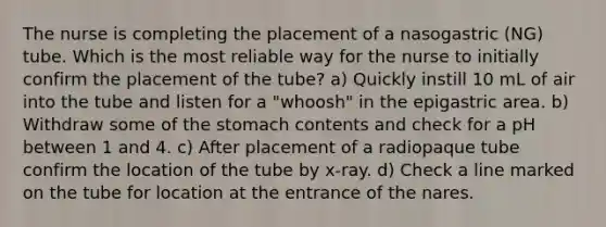 The nurse is completing the placement of a nasogastric (NG) tube. Which is the most reliable way for the nurse to initially confirm the placement of the tube? a) Quickly instill 10 mL of air into the tube and listen for a "whoosh" in the epigastric area. b) Withdraw some of the stomach contents and check for a pH between 1 and 4. c) After placement of a radiopaque tube confirm the location of the tube by x-ray. d) Check a line marked on the tube for location at the entrance of the nares.