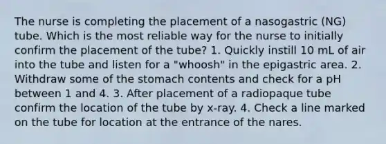 The nurse is completing the placement of a nasogastric (NG) tube. Which is the most reliable way for the nurse to initially confirm the placement of the tube? 1. Quickly instill 10 mL of air into the tube and listen for a "whoosh" in the epigastric area. 2. Withdraw some of the stomach contents and check for a pH between 1 and 4. 3. After placement of a radiopaque tube confirm the location of the tube by x-ray. 4. Check a line marked on the tube for location at the entrance of the nares.