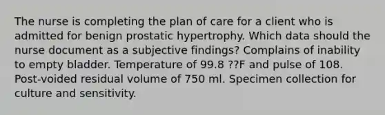 The nurse is completing the plan of care for a client who is admitted for benign prostatic hypertrophy. Which data should the nurse document as a subjective findings? Complains of inability to empty bladder. Temperature of 99.8 ??F and pulse of 108. Post-voided residual volume of 750 ml. Specimen collection for culture and sensitivity.