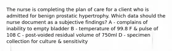 The nurse is completing the plan of care for a client who is admitted for benign prostatic hypertrophy. Which data should the nurse document as a subjective findings? A - complains of inability to empty bladder B - temperature of 99.8 F & pulse of 108 C - post-voided residual volume of 750ml D - specimen collection for culture & sensitivity