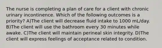 The nurse is completing a plan of care for a client with chronic urinary incontinence. Which of the following outcomes is a priority? A)The client will decrease fluid intake to 1000 mL/day. B)The client will use the bathroom every 30 minutes while awake. C)The client will maintain perineal skin integrity. D)The client will express feelings of acceptance related to condition.