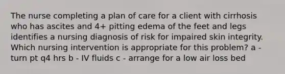 The nurse completing a plan of care for a client with cirrhosis who has ascites and 4+ pitting edema of the feet and legs identifies a nursing diagnosis of risk for impaired skin integrity. Which nursing intervention is appropriate for this problem? a - turn pt q4 hrs b - IV fluids c - arrange for a low air loss bed