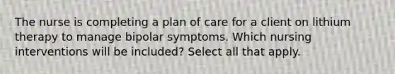 The nurse is completing a plan of care for a client on lithium therapy to manage bipolar symptoms. Which nursing interventions will be included? Select all that apply.