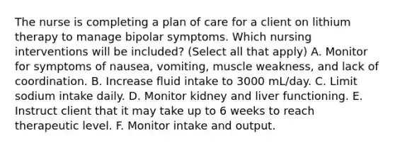 The nurse is completing a plan of care for a client on lithium therapy to manage bipolar symptoms. Which nursing interventions will be included? (Select all that apply) A. Monitor for symptoms of nausea, vomiting, muscle weakness, and lack of coordination. B. Increase fluid intake to 3000 mL/day. C. Limit sodium intake daily. D. Monitor kidney and liver functioning. E. Instruct client that it may take up to 6 weeks to reach therapeutic level. F. Monitor intake and output.