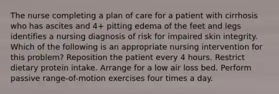 The nurse completing a plan of care for a patient with cirrhosis who has ascites and 4+ pitting edema of the feet and legs identifies a nursing diagnosis of risk for impaired skin integrity. Which of the following is an appropriate nursing intervention for this problem? Reposition the patient every 4 hours. Restrict dietary protein intake. Arrange for a low air loss bed. Perform passive range-of-motion exercises four times a day.