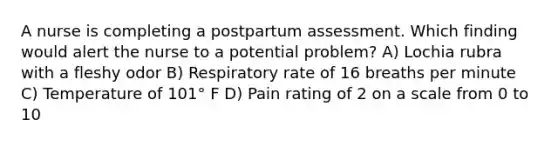 A nurse is completing a postpartum assessment. Which finding would alert the nurse to a potential problem? A) Lochia rubra with a fleshy odor B) Respiratory rate of 16 breaths per minute C) Temperature of 101° F D) Pain rating of 2 on a scale from 0 to 10