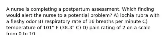 A nurse is completing a postpartum assessment. Which finding would alert the nurse to a potential problem? A) lochia rubra with a fleshy odor B) respiratory rate of 16 breaths per minute C) temperature of 101° F (38.3° C) D) pain rating of 2 on a scale from 0 to 10