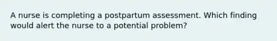 A nurse is completing a postpartum assessment. Which finding would alert the nurse to a potential problem?