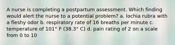 A nurse is completing a postpartum assessment. Which finding would alert the nurse to a potential problem? a. lochia rubra with a fleshy odor b. respiratory rate of 16 breaths per minute c. temperature of 101° F (38.3° C) d. pain rating of 2 on a scale from 0 to 10