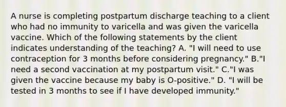 A nurse is completing postpartum discharge teaching to a client who had no immunity to varicella and was given the varicella vaccine. Which of the following statements by the client indicates understanding of the teaching? A. "I will need to use contraception for 3 months before considering pregnancy." B."I need a second vaccination at my postpartum visit." C."I was given the vaccine because my baby is O-positive." D. "I will be tested in 3 months to see if I have developed immunity."