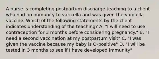 A nurse is completing postpartum discharge teaching to a client who had no immunity to varicella and was given the varicella vaccine. Which of the following statements by the client indicates understanding of the teaching? A. "I will need to use contraception for 3 months before considering pregnancy." B. "I need a second vaccination at my postpartum visit" C. "I was given the vaccine because my baby is O-positive" D. "I will be tested in 3 months to see if I have developed immunity"