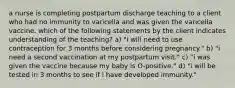 a nurse is completing postpartum discharge teaching to a client who had no immunity to varicella and was given the varicella vaccine. which of the following statements by the client indicates understanding of the teaching? a) "i will need to use contraception for 3 months before considering pregnancy." b) "i need a second vaccination at my postpartum visit." c) "i was given the vaccine because my baby is O-positive." d) "i will be tested in 3 months to see if i have developed immunity."