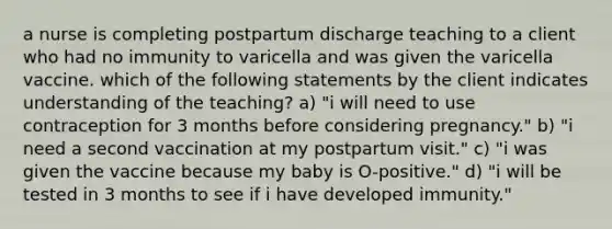 a nurse is completing postpartum discharge teaching to a client who had no immunity to varicella and was given the varicella vaccine. which of the following statements by the client indicates understanding of the teaching? a) "i will need to use contraception for 3 months before considering pregnancy." b) "i need a second vaccination at my postpartum visit." c) "i was given the vaccine because my baby is O-positive." d) "i will be tested in 3 months to see if i have developed immunity."