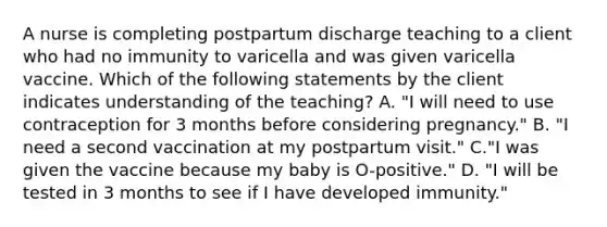 A nurse is completing postpartum discharge teaching to a client who had no immunity to varicella and was given varicella vaccine. Which of the following statements by the client indicates understanding of the teaching? A. "I will need to use contraception for 3 months before considering pregnancy." B. "I need a second vaccination at my postpartum visit." C."I was given the vaccine because my baby is O-positive." D. "I will be tested in 3 months to see if I have developed immunity."