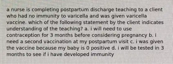 a nurse is completing postpartum discharge teaching to a client who had no immunity to varicella and was given varicella vaccine. which of the following statement by the client indicates understanding of the teaching? a. i will need to use contraception for 3 months before considering pregnancy b. i need a second vaccination at my postpartum visit c. i was given the vaccine because my baby is 0 positive d. i will be tested in 3 months to see if i have developed immunity