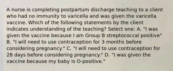 A nurse is completing postpartum discharge teaching to a client who had no immunity to varicella and was given the varicella vaccine. Which of the following statements by the client indicates understanding of the teaching? Select one: A. "I was given the vaccine because I am Group B streptococcal positive" B. "I will need to use contraception for 3 months before considering pregnancy." C. "I will need to use contraception for 28 days before considering pregnancy." D. "I was given the vaccine because my baby is O-positive."