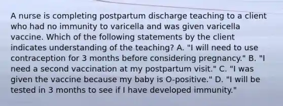 A nurse is completing postpartum discharge teaching to a client who had no immunity to varicella and was given varicella vaccine. Which of the following statements by the client indicates understanding of the teaching? A. "I will need to use contraception for 3 months before considering pregnancy." B. "I need a second vaccination at my postpartum visit." C. "I was given the vaccine because my baby is O-positive." D. "I will be tested in 3 months to see if I have developed immunity."