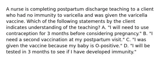 A nurse is completing postpartum discharge teaching to a client who had no immunity to varicella and was given the varicella vaccine. Which of the following statements by the client indicates understanding of the teaching? ﻿﻿﻿A. "I will need to use contraception for 3 months before considering pregnancy." ﻿﻿﻿B. "I need a second vaccination at my postpartum visit." ﻿﻿﻿C. "I was given the vaccine because my baby is O-positive." ﻿﻿﻿D. "I will be tested in 3 months to see if I have developed immunity."