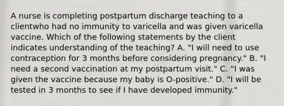 A nurse is completing postpartum discharge teaching to a clientwho had no immunity to varicella and was given varicella vaccine. Which of the following statements by the client indicates understanding of the teaching? A. "I will need to use contraception for 3 months before considering pregnancy." B. "I need a second vaccination at my postpartum visit." C. "I was given the vaccine because my baby is O-positive." D. "I will be tested in 3 months to see if I have developed immunity."