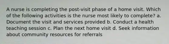 A nurse is completing the post-visit phase of a home visit. Which of the following activities is the nurse most likely to complete? a. Document the visit and services provided b. Conduct a health teaching session c. Plan the next home visit d. Seek information about community resources for referrals