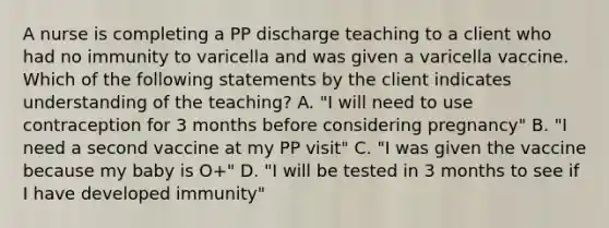 A nurse is completing a PP discharge teaching to a client who had no immunity to varicella and was given a varicella vaccine. Which of the following statements by the client indicates understanding of the teaching? A. "I will need to use contraception for 3 months before considering pregnancy" B. "I need a second vaccine at my PP visit" C. "I was given the vaccine because my baby is O+" D. "I will be tested in 3 months to see if I have developed immunity"