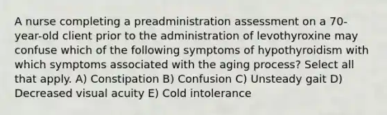 A nurse completing a preadministration assessment on a 70-year-old client prior to the administration of levothyroxine may confuse which of the following symptoms of hypothyroidism with which symptoms associated with the aging process? Select all that apply. A) Constipation B) Confusion C) Unsteady gait D) Decreased visual acuity E) Cold intolerance