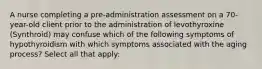 A nurse completing a pre-administration assessment on a 70-year-old client prior to the administration of levothyroxine (Synthroid) may confuse which of the following symptoms of hypothyroidism with which symptoms associated with the aging process? Select all that apply: